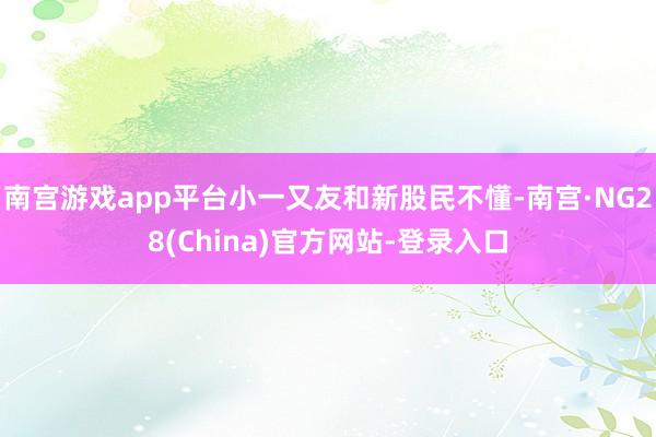 南宫游戏app平台小一又友和新股民不懂-南宫·NG28(China)官方网站-登录入口