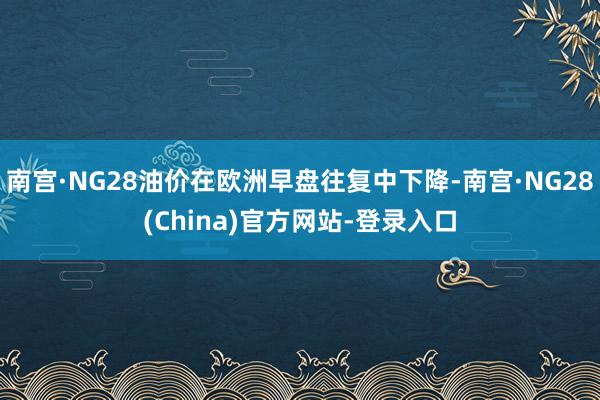 南宫·NG28油价在欧洲早盘往复中下降-南宫·NG28(China)官方网站-登录入口