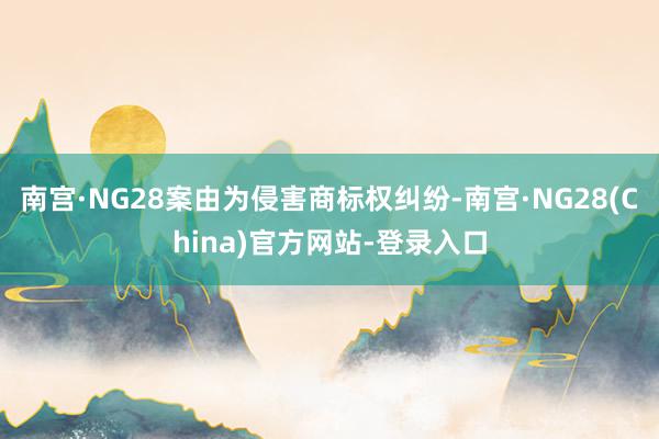 南宫·NG28案由为侵害商标权纠纷-南宫·NG28(China)官方网站-登录入口