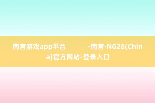 南宫游戏app平台            -南宫·NG28(China)官方网站-登录入口