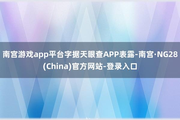 南宫游戏app平台字据天眼查APP表露-南宫·NG28(China)官方网站-登录入口