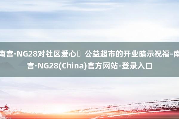 南宫·NG28对社区爱心・公益超市的开业暗示祝福-南宫·NG28(China)官方网站-登录入口