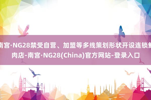 南宫·NG28禁受自营、加盟等多线策划形状开设连锁鲜肉店-南宫·NG28(China)官方网站-登录入口