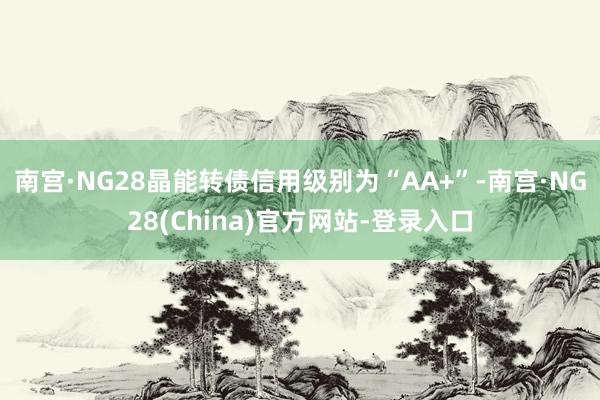 南宫·NG28晶能转债信用级别为“AA+”-南宫·NG28(China)官方网站-登录入口