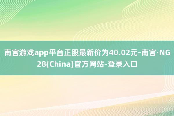 南宫游戏app平台正股最新价为40.02元-南宫·NG28(China)官方网站-登录入口