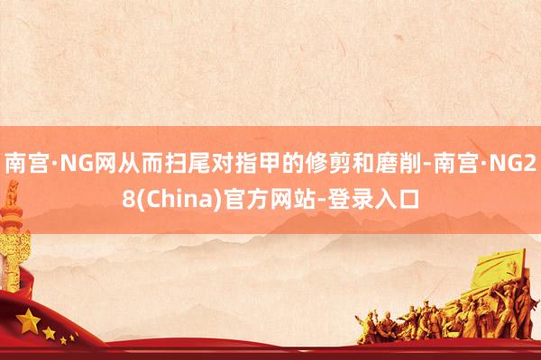 南宫·NG网从而扫尾对指甲的修剪和磨削-南宫·NG28(China)官方网站-登录入口