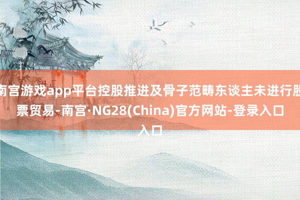 南宫游戏app平台控股推进及骨子范畴东谈主未进行股票贸易-南宫·NG28(China)官方网站-登录入口