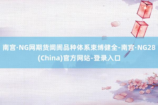 南宫·NG网期货阛阓品种体系束缚健全-南宫·NG28(China)官方网站-登录入口