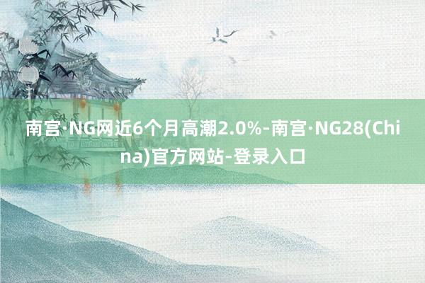 南宫·NG网近6个月高潮2.0%-南宫·NG28(China)官方网站-登录入口
