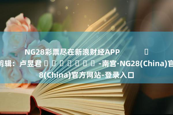 NG28彩票尽在新浪财经APP            						株连剪辑：卢昱君 							-南宫·NG28(China)官方网站-登录入口