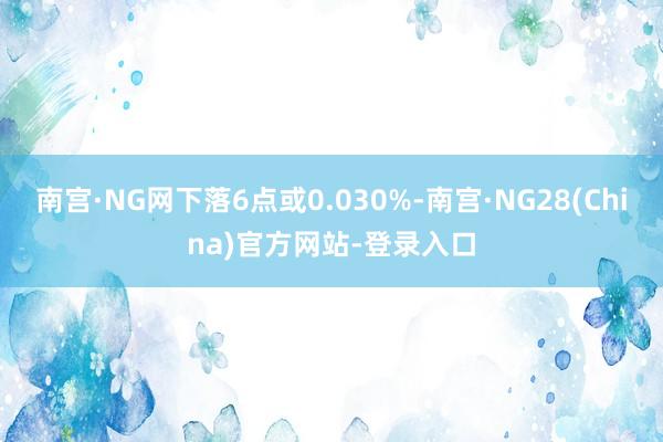 南宫·NG网下落6点或0.030%-南宫·NG28(China)官方网站-登录入口