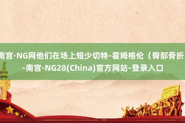 南宫·NG网他们在场上短少切特-霍姆格伦(臀部骨折)-南宫·NG28(China)官方网站-登录入口