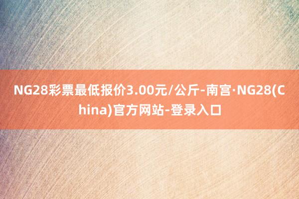 NG28彩票最低报价3.00元/公斤-南宫·NG28(China)官方网站-登录入口