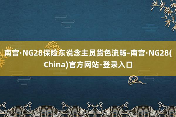 南宫·NG28保险东说念主员货色流畅-南宫·NG28(China)官方网站-登录入口