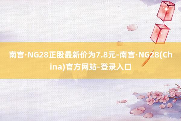 南宫·NG28正股最新价为7.8元-南宫·NG28(China)官方网站-登录入口