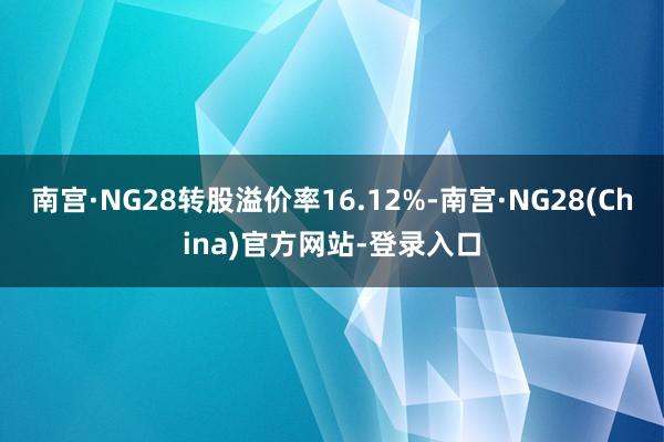 南宫·NG28转股溢价率16.12%-南宫·NG28(China)官方网站-登录入口