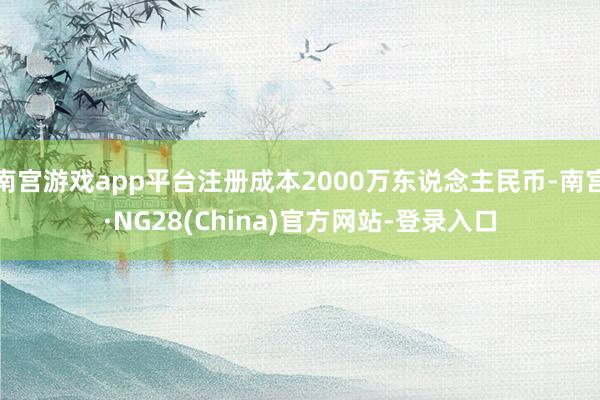 南宫游戏app平台注册成本2000万东说念主民币-南宫·NG28(China)官方网站-登录入口