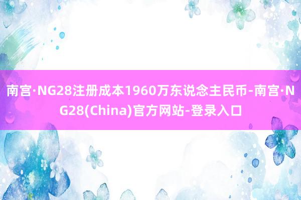 南宫·NG28注册成本1960万东说念主民币-南宫·NG28(China)官方网站-登录入口