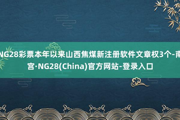 NG28彩票本年以来山西焦煤新注册软件文章权3个-南宫·NG28(China)官方网站-登录入口