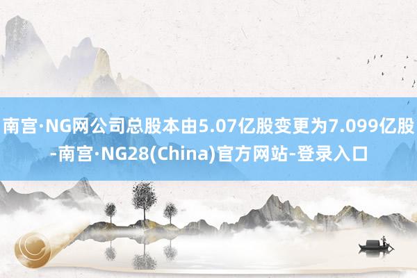 南宫·NG网公司总股本由5.07亿股变更为7.099亿股-南宫·NG28(China)官方网站-登录入口