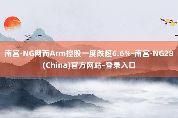 南宫·NG网而Arm控股一度跌超6.6%-南宫·NG28(China)官方网站-登录入口