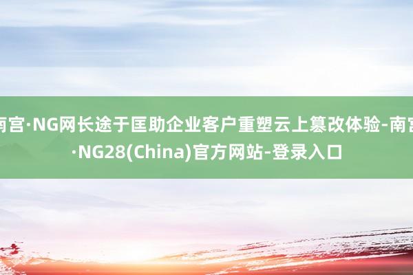 南宫·NG网长途于匡助企业客户重塑云上篡改体验-南宫·NG28(China)官方网站-登录入口