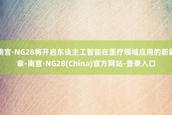 南宫·NG28将开启东谈主工智能在医疗领域应用的新篇章-南宫·NG28(China)官方网站-登录入口