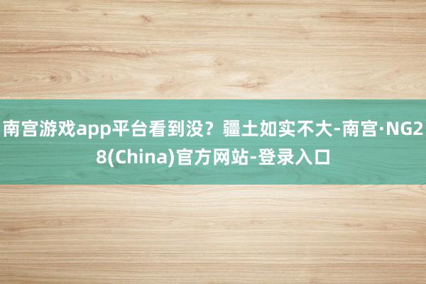 南宫游戏app平台看到没?疆土如实不大-南宫·NG28(China)官方网站-登录入口