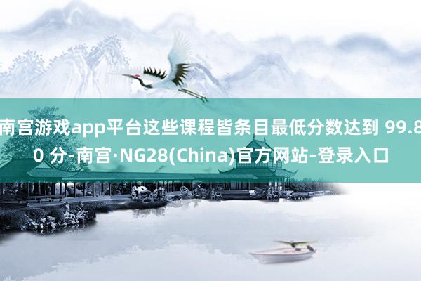 南宫游戏app平台这些课程皆条目最低分数达到 99.80 分-南宫·NG28(China)官方网站-登录入口