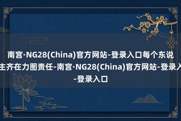 南宫·NG28(China)官方网站-登录入口每个东说念主齐在力图责任-南宫·NG28(China)官方网站-登录入口