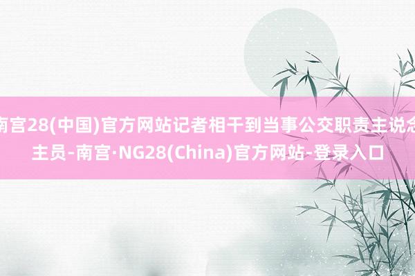 南宫28(中国)官方网站记者相干到当事公交职责主说念主员-南宫·NG28(China)官方网站-登录入口
