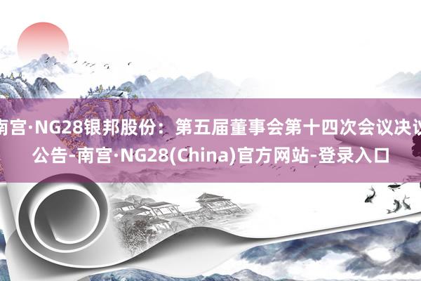 南宫·NG28银邦股份：第五届董事会第十四次会议决议公告-南宫·NG28(China)官方网站-登录入口