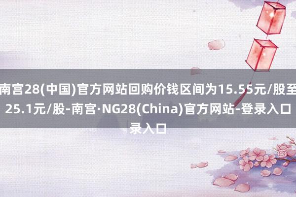 南宫28(中国)官方网站回购价钱区间为15.55元/股至25.1元/股-南宫·NG28(China)官方网站-登录入口