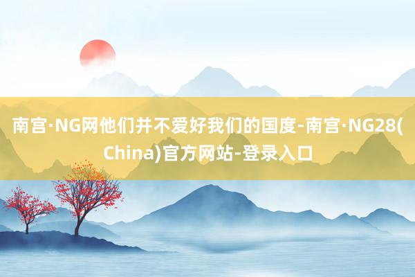 南宫·NG网他们并不爱好我们的国度-南宫·NG28(China)官方网站-登录入口
