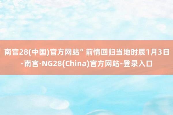 南宫28(中国)官方网站”　　前情回归　　当地时辰1月3日-南宫·NG28(China)官方网站-登录入口