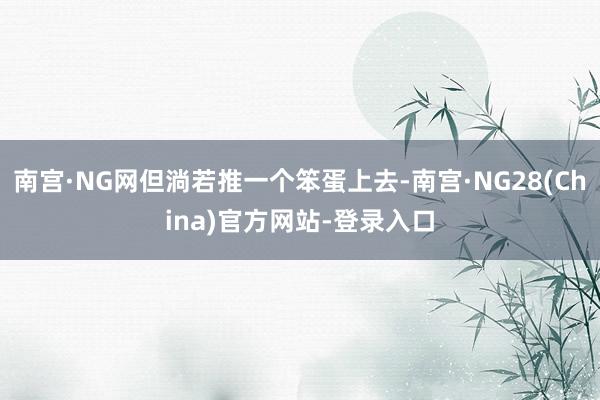南宫·NG网但淌若推一个笨蛋上去-南宫·NG28(China)官方网站-登录入口