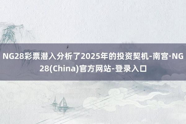NG28彩票潜入分析了2025年的投资契机-南宫·NG28(China)官方网站-登录入口