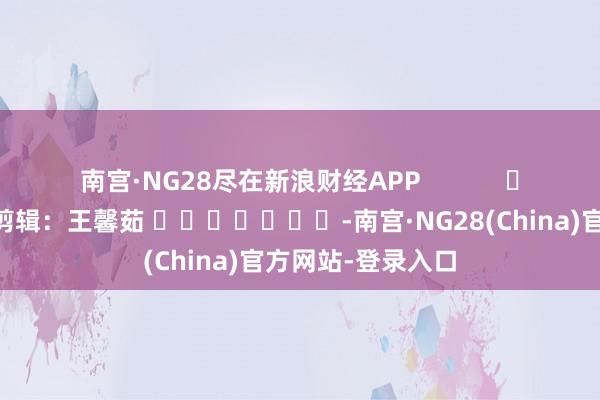南宫·NG28尽在新浪财经APP 牵累剪辑:王馨茹 -南宫·NG28(China)官方网站-登录入口