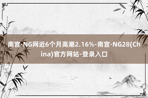 南宫·NG网近6个月高潮2.16%-南宫·NG28(China)官方网站-登录入口