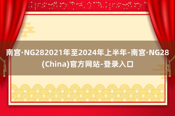 南宫·NG282021年至2024年上半年-南宫·NG28(China)官方网站-登录入口