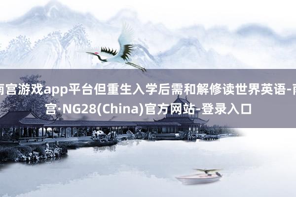 南宫游戏app平台但重生入学后需和解修读世界英语-南宫·NG28(China)官方网站-登录入口