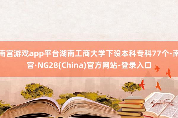 南宫游戏app平台湖南工商大学下设本科专科77个-南宫·NG28(China)官方网站-登录入口