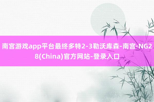 南宫游戏app平台最终多特2-3勒沃库森-南宫·NG28(China)官方网站-登录入口