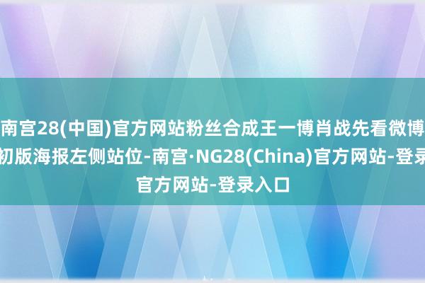 南宫28(中国)官方网站粉丝合成王一博肖战先看微博之夜初版海报左侧站位-南宫·NG28(China)官方网站-登录入口