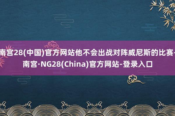 南宫28(中国)官方网站他不会出战对阵威尼斯的比赛-南宫·NG28(China)官方网站-登录入口