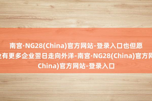 南宫·NG28(China)官方网站-登录入口也但愿咱们这个行业有更多企业翌日走向外洋-南宫·NG28(China)官方网站-登录入口
