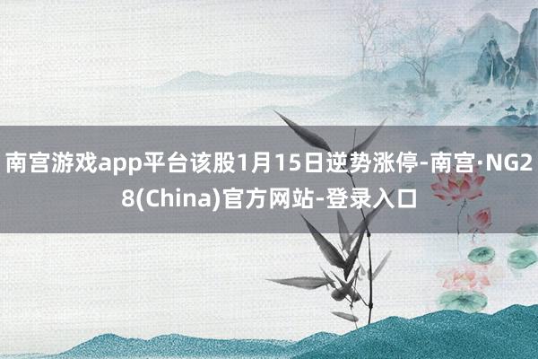 南宫游戏app平台该股1月15日逆势涨停-南宫·NG28(China)官方网站-登录入口