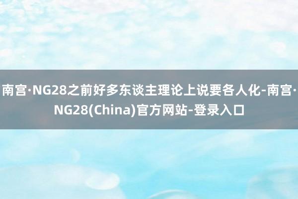 南宫·NG28之前好多东谈主理论上说要各人化-南宫·NG28(China)官方网站-登录入口