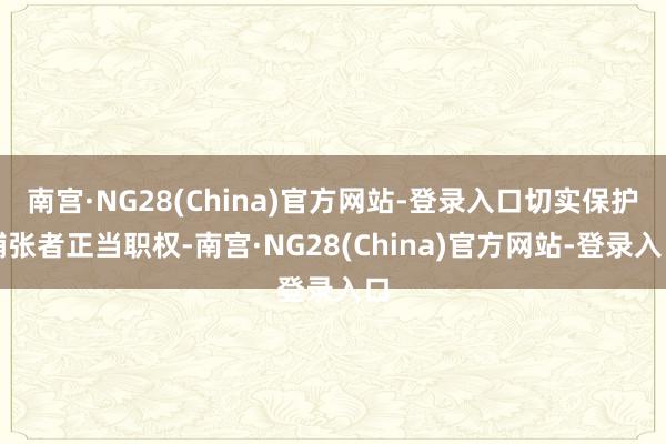 南宫·NG28(China)官方网站-登录入口切实保护铺张者正当职权-南宫·NG28(China)官方网站-登录入口