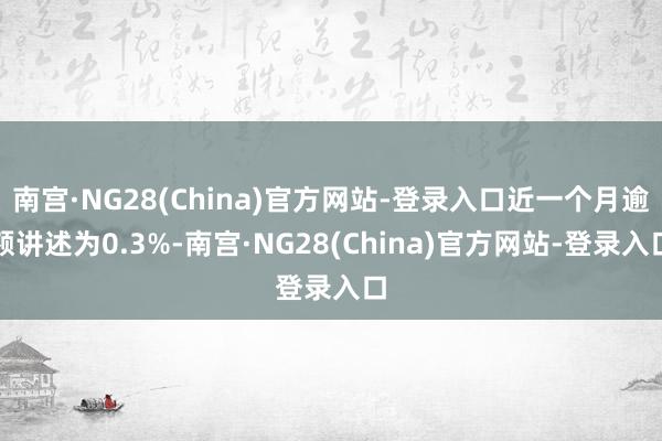 南宫·NG28(China)官方网站-登录入口近一个月逾额讲述为0.3%-南宫·NG28(China)官方网站-登录入口